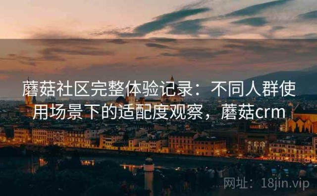蘑菇社区完整体验记录：不同人群使用场景下的适配度观察，蘑菇crm