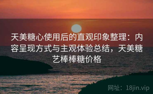 天美糖心使用后的直观印象整理：内容呈现方式与主观体验总结，天美糖艺棒棒糖价格