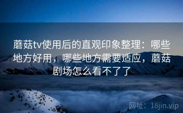 蘑菇tv使用后的直观印象整理：哪些地方好用，哪些地方需要适应，蘑菇剧场怎么看不了了