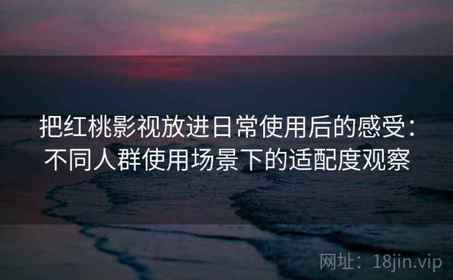 把红桃影视放进日常使用后的感受：不同人群使用场景下的适配度观察