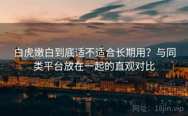 白虎嫩白到底适不适合长期用？与同类平台放在一起的直观对比
