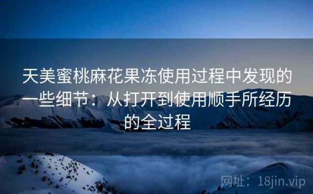 天美蜜桃麻花果冻使用过程中发现的一些细节：从打开到使用顺手所经历的全过程