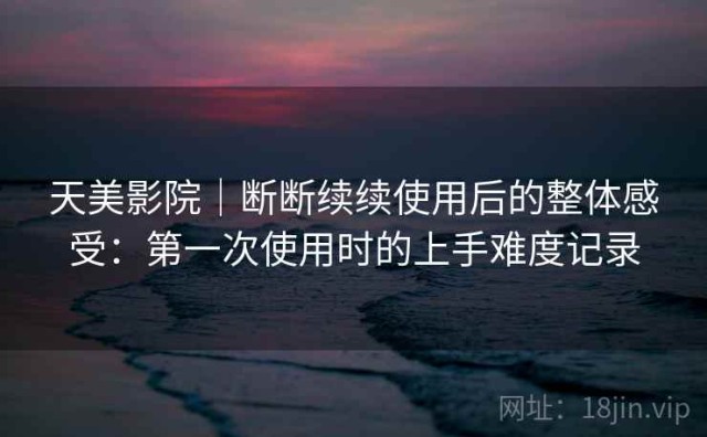 天美影院｜断断续续使用后的整体感受：第一次使用时的上手难度记录