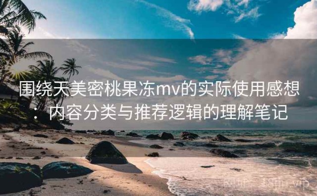 围绕天美密桃果冻mv的实际使用感想：内容分类与推荐逻辑的理解笔记