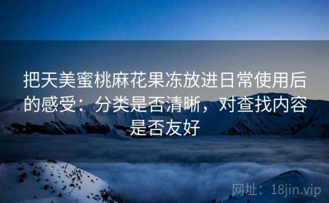 把天美蜜桃麻花果冻放进日常使用后的感受：分类是否清晰，对查找内容是否友好