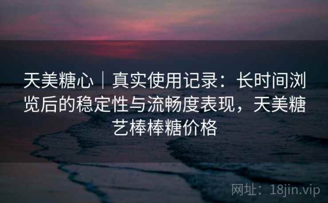 天美糖心｜真实使用记录：长时间浏览后的稳定性与流畅度表现，天美糖艺棒棒糖价格