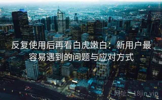 反复使用后再看白虎嫩白：新用户最容易遇到的问题与应对方式