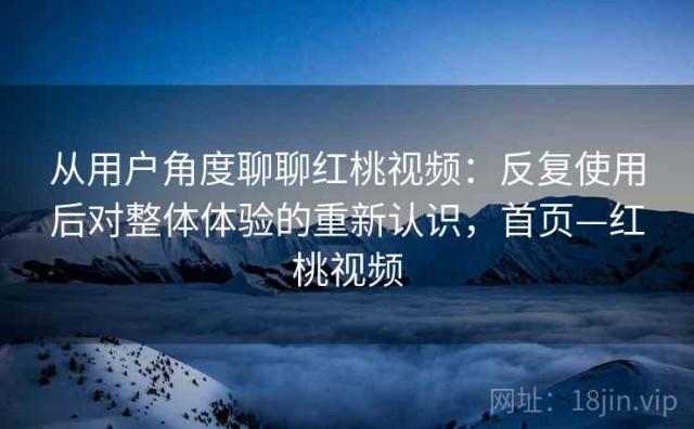 从用户角度聊聊红桃视频：反复使用后对整体体验的重新认识，首页—红桃视频