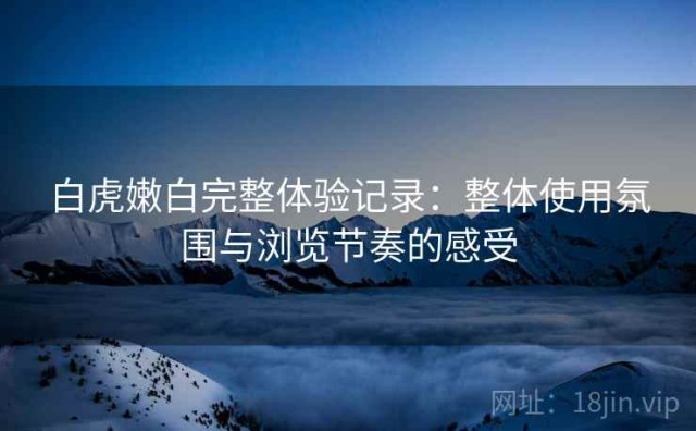 白虎嫩白完整体验记录：整体使用氛围与浏览节奏的感受