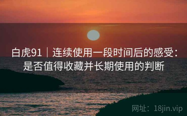 白虎91｜连续使用一段时间后的感受：是否值得收藏并长期使用的判断