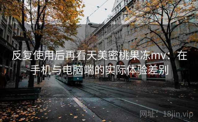 反复使用后再看天美密桃果冻mv：在手机与电脑端的实际体验差别
