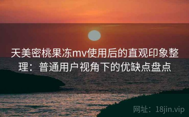 天美密桃果冻mv使用后的直观印象整理：普通用户视角下的优缺点盘点