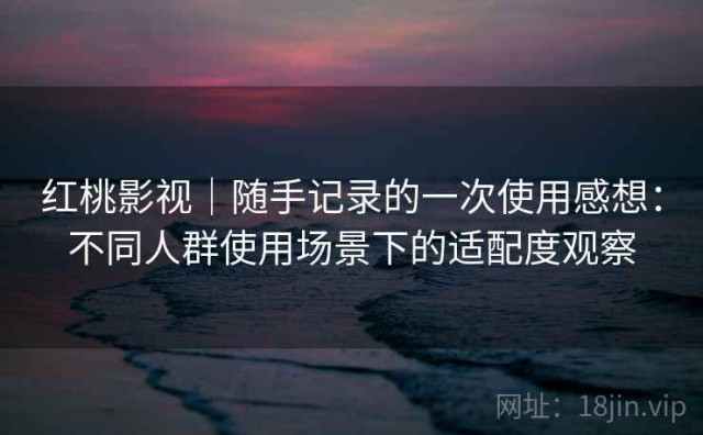 红桃影视｜随手记录的一次使用感想：不同人群使用场景下的适配度观察