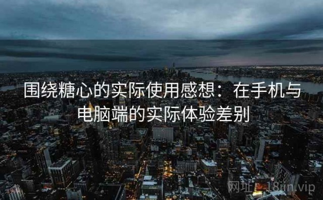围绕糖心的实际使用感想：在手机与电脑端的实际体验差别