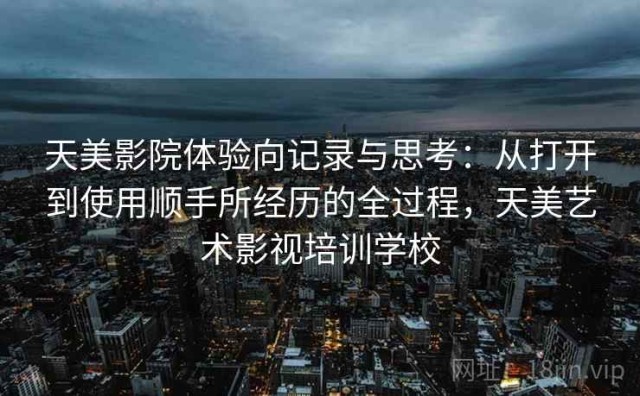 天美影院体验向记录与思考：从打开到使用顺手所经历的全过程，天美艺术影视培训学校