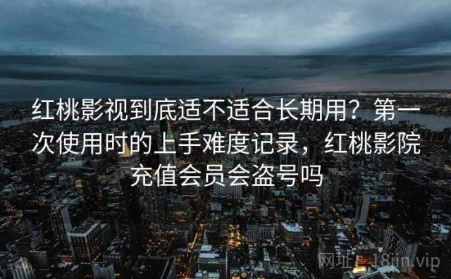 红桃影视到底适不适合长期用？第一次使用时的上手难度记录，红桃影院充值会员会盗号吗