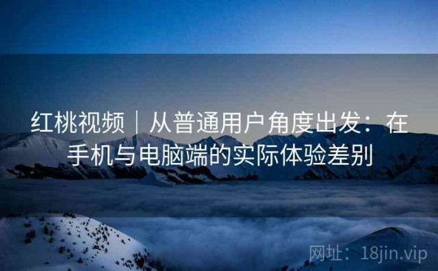 红桃视频｜从普通用户角度出发：在手机与电脑端的实际体验差别