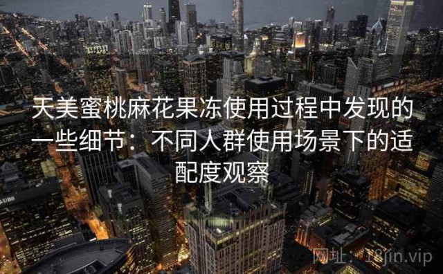 天美蜜桃麻花果冻使用过程中发现的一些细节：不同人群使用场景下的适配度观察