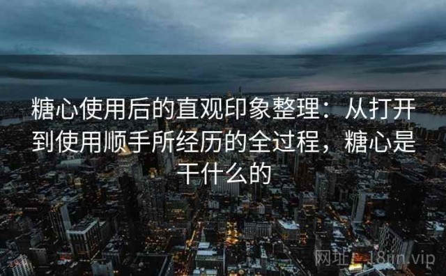 糖心使用后的直观印象整理：从打开到使用顺手所经历的全过程，糖心是干什么的