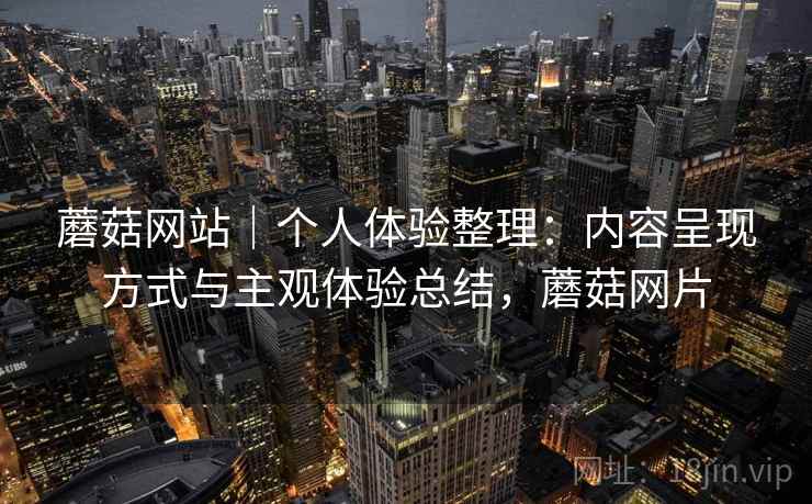 蘑菇网站｜个人体验整理：内容呈现方式与主观体验总结，蘑菇网片
