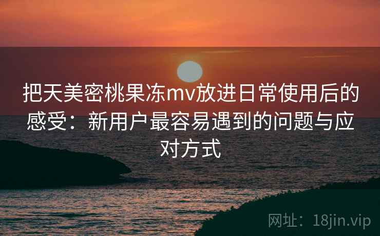 把天美密桃果冻mv放进日常使用后的感受：新用户最容易遇到的问题与应对方式