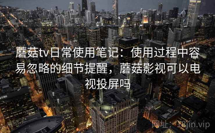 蘑菇tv日常使用笔记：使用过程中容易忽略的细节提醒，蘑菇影视可以电视投屏吗