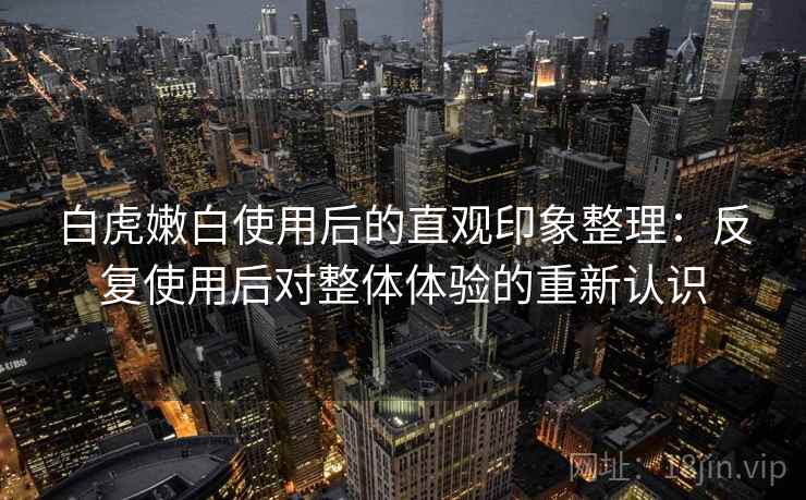 白虎嫩白使用后的直观印象整理：反复使用后对整体体验的重新认识