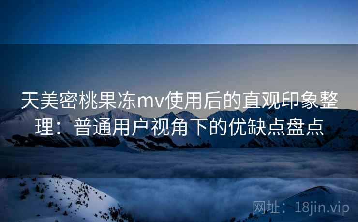天美密桃果冻mv使用后的直观印象整理：普通用户视角下的优缺点盘点
