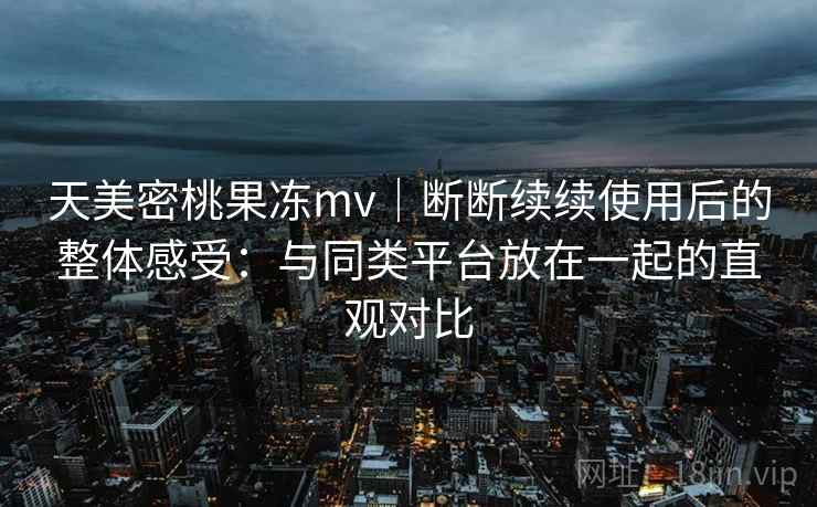 天美密桃果冻mv｜断断续续使用后的整体感受：与同类平台放在一起的直观对比