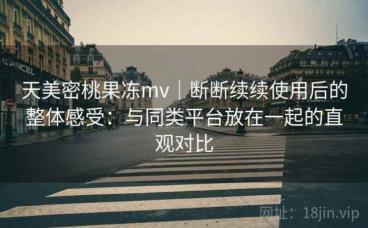 天美密桃果冻mv｜断断续续使用后的整体感受：与同类平台放在一起的直观对比