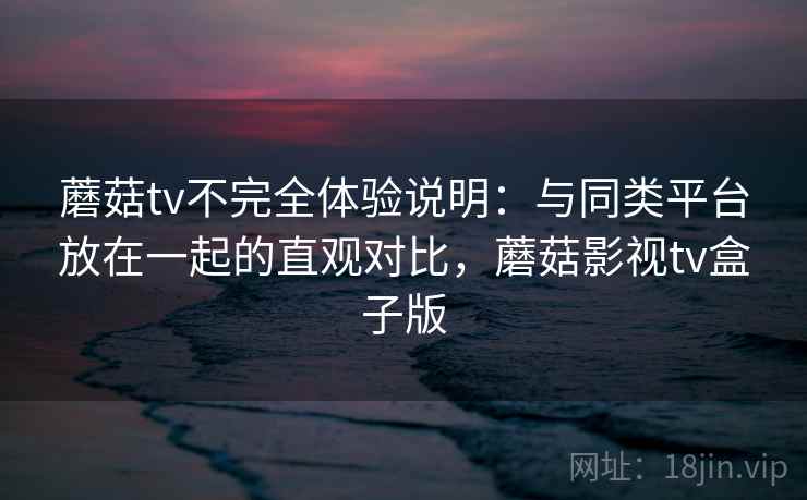 蘑菇tv不完全体验说明：与同类平台放在一起的直观对比，蘑菇影视tv盒子版