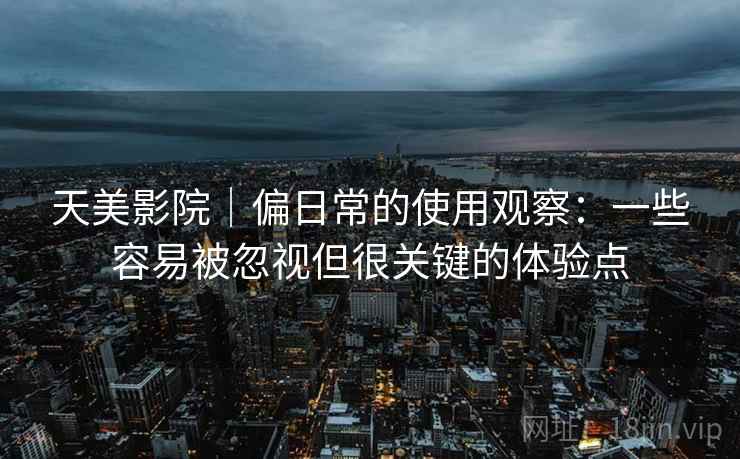天美影院｜偏日常的使用观察：一些容易被忽视但很关键的体验点