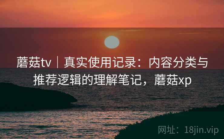蘑菇tv|真实使用记录:内容分类与推荐逻辑的理解笔记,蘑菇xp 蘑菇tv|真实使用记录:内容分类与推荐逻辑的理解笔记,蘑菇xp
