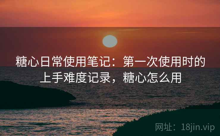 糖心日常使用笔记:第一次使用时的上手难度记录,糖心怎么用 糖心日常使用笔记:第一次使用时的上手难度记录,糖心怎么用