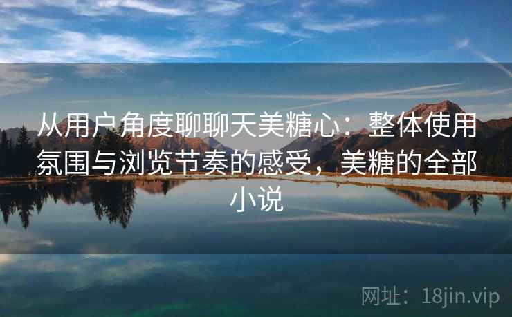 从用户角度聊聊天美糖心：整体使用氛围与浏览节奏的感受，美糖的全部小说