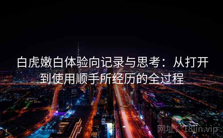 白虎嫩白体验向记录与思考：从打开到使用顺手所经历的全过程