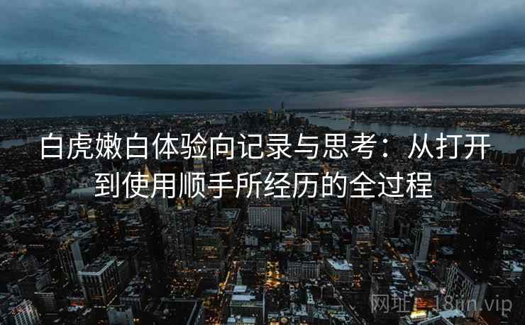 白虎嫩白体验向记录与思考:从打开到使用顺手所经历的全过程 白虎嫩白体验向记录与思考:从打开到使用顺手所经历的全过程