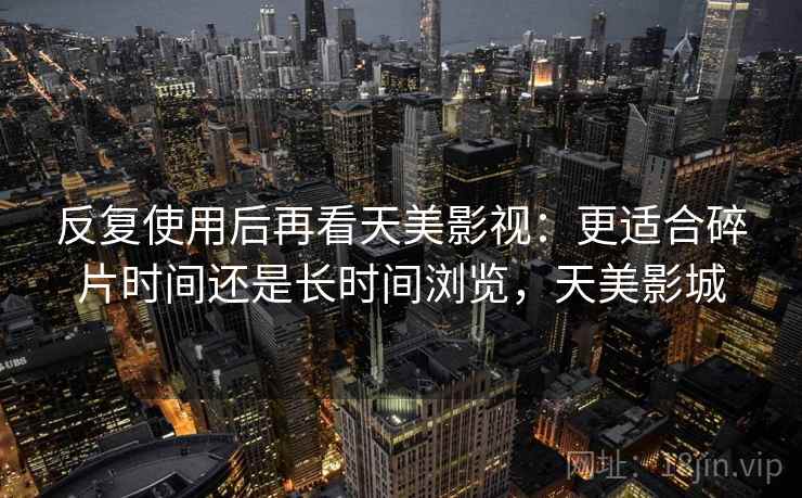 反复使用后再看天美影视：更适合碎片时间还是长时间浏览，天美影城