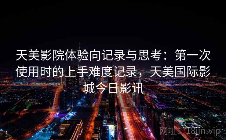 天美影院体验向记录与思考：第一次使用时的上手难度记录，天美国际影城今日影讯