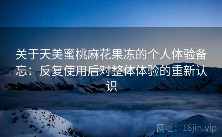 关于天美蜜桃麻花果冻的个人体验备忘：反复使用后对整体体验的重新认识
