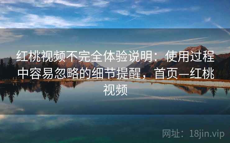 红桃视频不完全体验说明：使用过程中容易忽略的细节提醒，首页—红桃视频