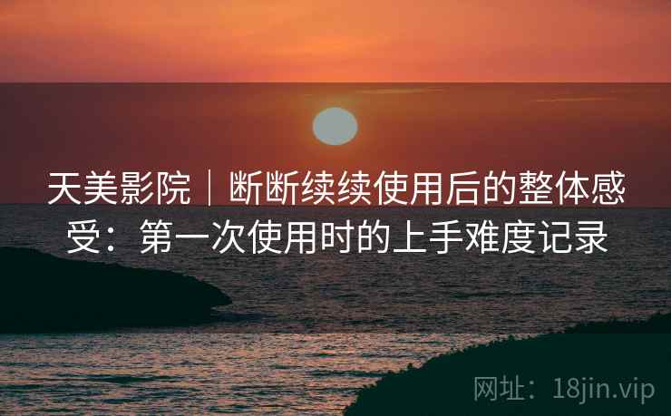 天美影院｜断断续续使用后的整体感受：第一次使用时的上手难度记录