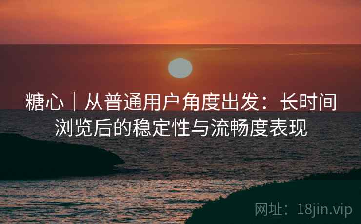 糖心|从普通用户角度出发:长时间浏览后的稳定性与流畅度表现 糖心|从普通用户角度出发:长时间浏览后的稳定性与流畅度表现