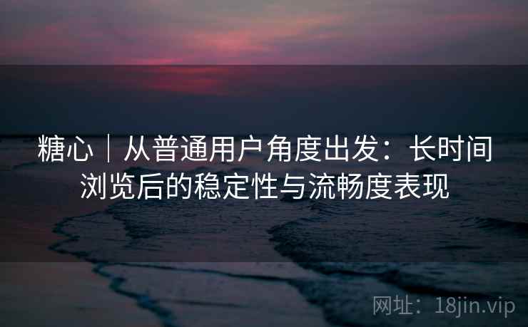 糖心|从普通用户角度出发:长时间浏览后的稳定性与流畅度表现 糖心|从普通用户角度出发:长时间浏览后的稳定性与流畅度表现