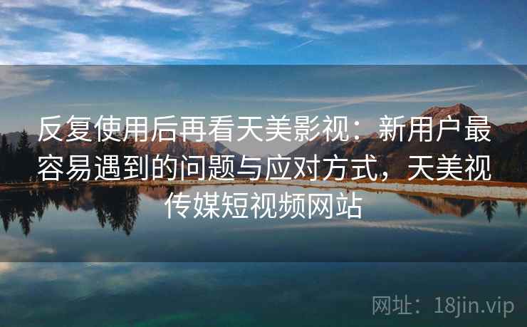反复使用后再看天美影视:新用户最容易遇到的问题与应对方式,天美视传媒短视频网站 反复使用后再看天美影视:新用户最容易遇到的问题与应对方式,天美视传媒短视频网站