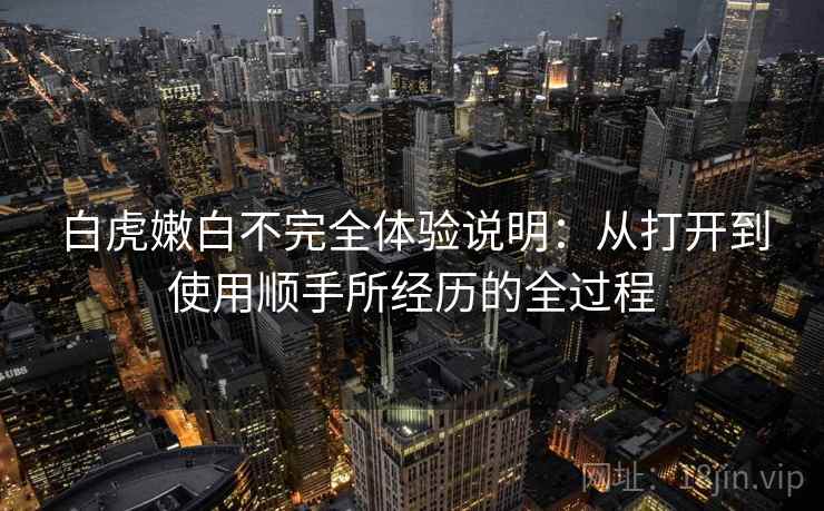 白虎嫩白不完全体验说明：从打开到使用顺手所经历的全过程