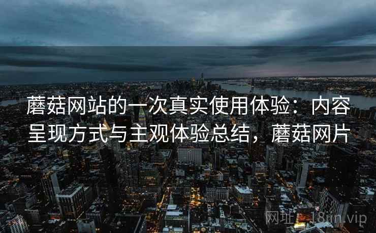 蘑菇网站的一次真实使用体验:内容呈现方式与主观体验总结,蘑菇网片 蘑菇网站的一次真实使用体验:内容呈现方式与主观体验总结,蘑菇网片