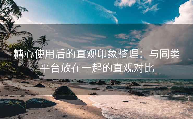 糖心使用后的直观印象整理：与同类平台放在一起的直观对比