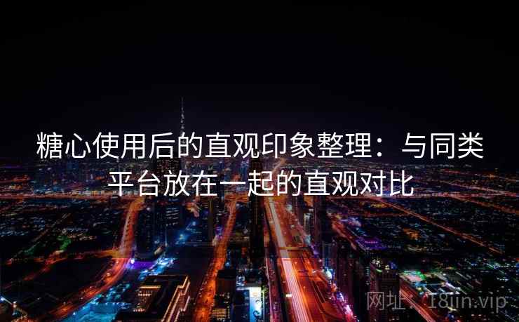 糖心使用后的直观印象整理：与同类平台放在一起的直观对比