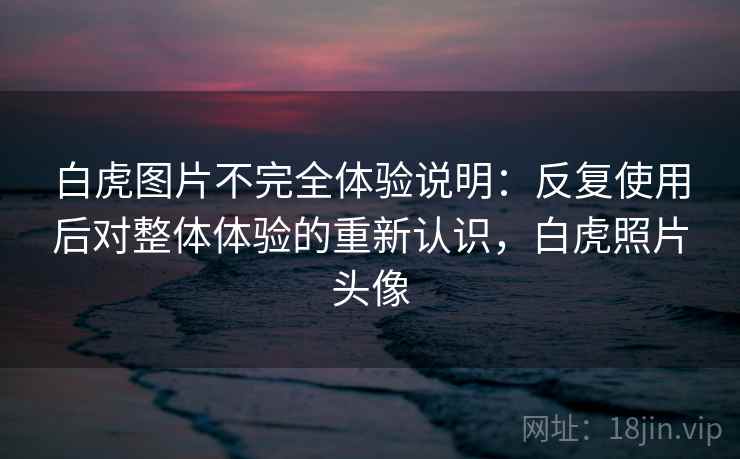 白虎图片不完全体验说明：反复使用后对整体体验的重新认识，白虎照片头像